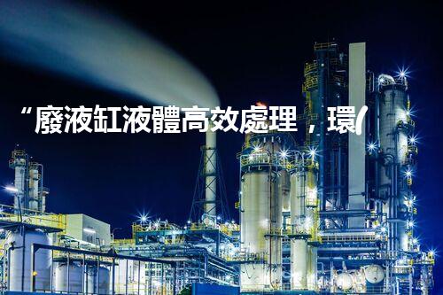 “廢液缸液體高效處理，環(huán)保新篇章開啟！”